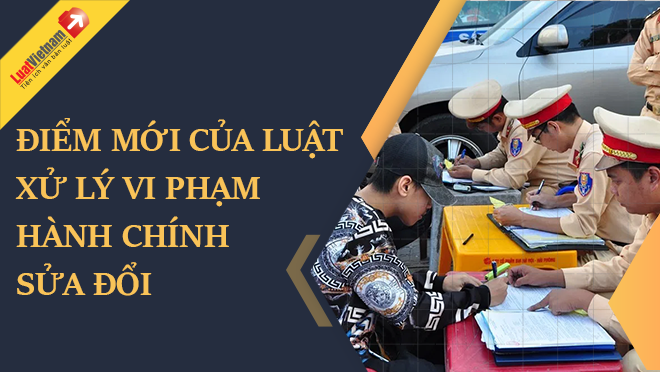 điểm mới của Luật Xử lý vi phạm hành chính sửa đổi điểm mới của Luật Xử lý vi phạm hành chính sửa đổi