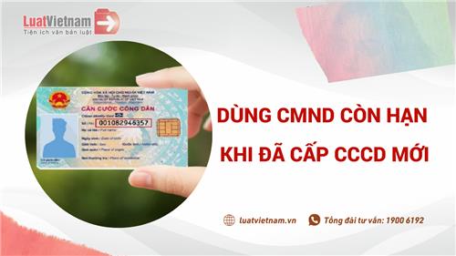 Có được dùng CMND còn hạn khi đã cấp CCCD mới không?